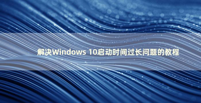 解决Windows 10启动时间过长问题的教程